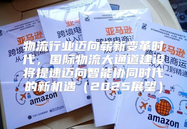 物流行业迈向崭新变革时代，国际物流大通道建设将提速迈向智能协同时代的新机遇2025展望
