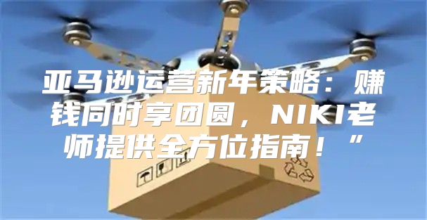 亚马逊运营新年策略：赚钱同时享团圆，NIKI老师提供全方位指南！”