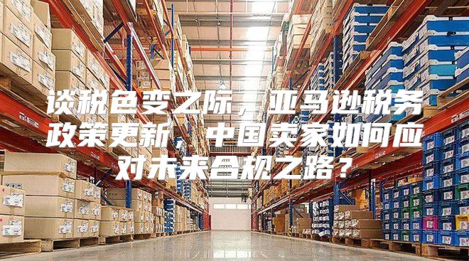 谈税色变之际，亚马逊税务政策更新，中国卖家如何应对未来合规之路？