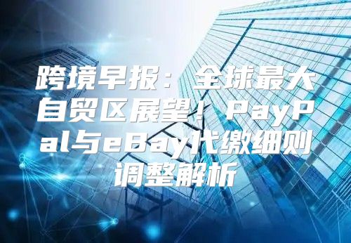 跨境早报：全球最大自贸区展望！PayPal与eBay代缴细则调整解析
