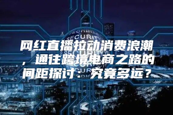 网红直播拉动消费浪潮，通往跨境电商之路的间距探讨：究竟多远？