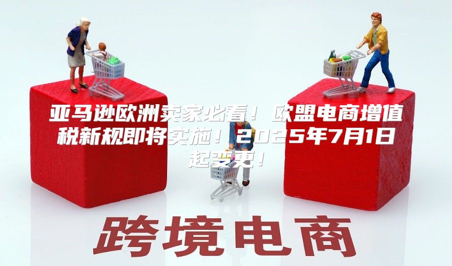 亚马逊欧洲卖家必看！欧盟电商增值税新规即将实施！2025年7月1日起变更！
