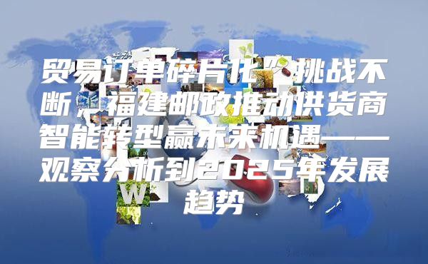 贸易订单碎片化”挑战不断，福建邮政推动供货商智能转型赢未来机遇——观察分析到2025年发展趋势