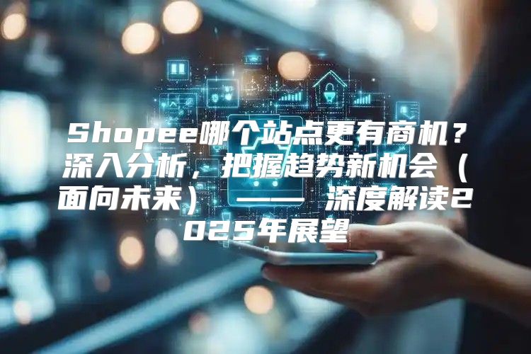 Shopee哪个站点更有商机？深入分析，把握趋势新机会面向未来 —— 深度解读2025年展望