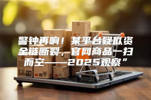 警钟再响！某平台疑似资金链断裂，官网商品一扫而空——2025观察”
