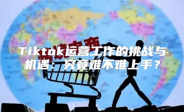 Tiktok运营工作的挑战与机遇：究竟难不难上手？