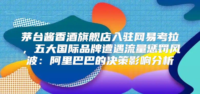 茅台酱香酒旗舰店入驻网易考拉，五大国际品牌遭遇流量惩罚风波：阿里巴巴的决策影响分析