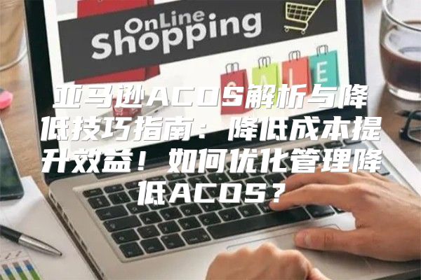 亚马逊ACOS解析与降低技巧指南：降低成本提升效益！如何优化管理降低ACOS？