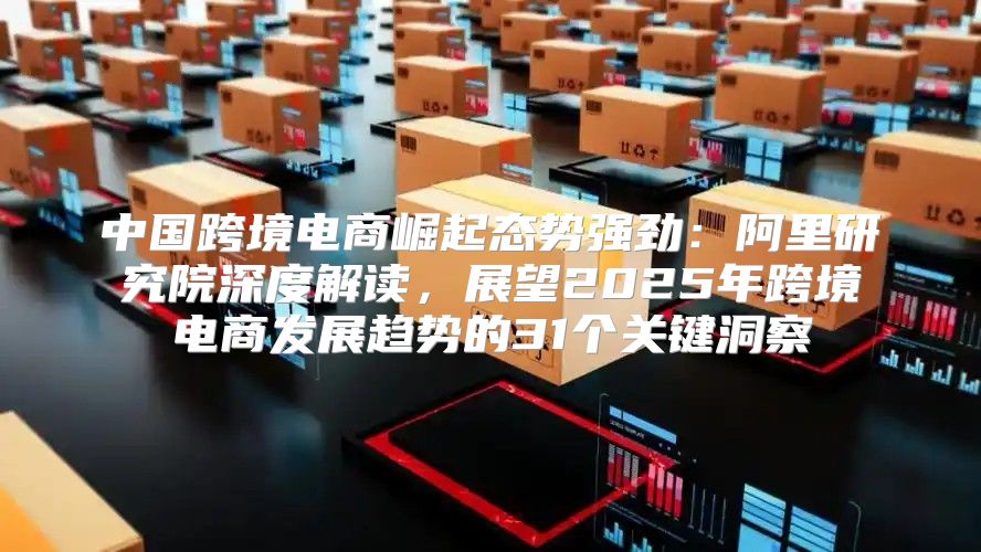 中国跨境电商崛起态势强劲：阿里研究院深度解读，展望2025年跨境电商发展趋势的31个关键洞察