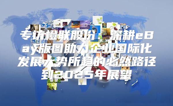 专访橙联股份：深耕eBay版图助力企业国际化发展大势所趋的必然路径到2025年展望