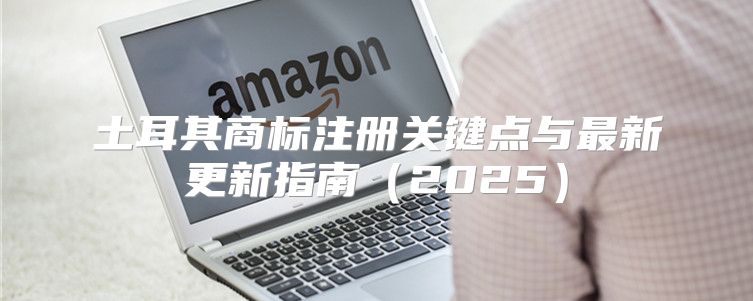 土耳其商标注册关键点与最新更新指南2025