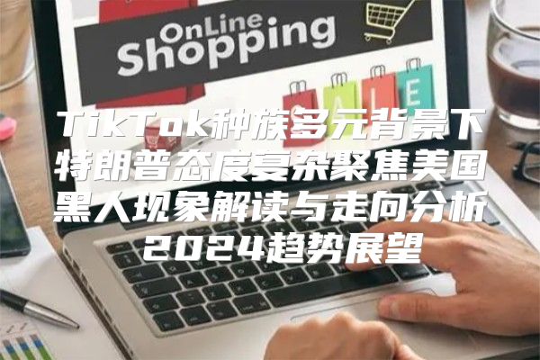TikTok种族多元背景下特朗普态度复杂聚焦美国黑人现象解读与走向分析 2025趋势展望