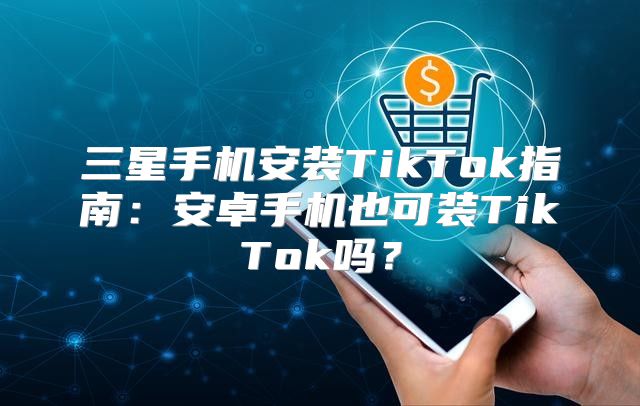 三星手机安装TikTok指南：安卓手机也可装TikTok吗？