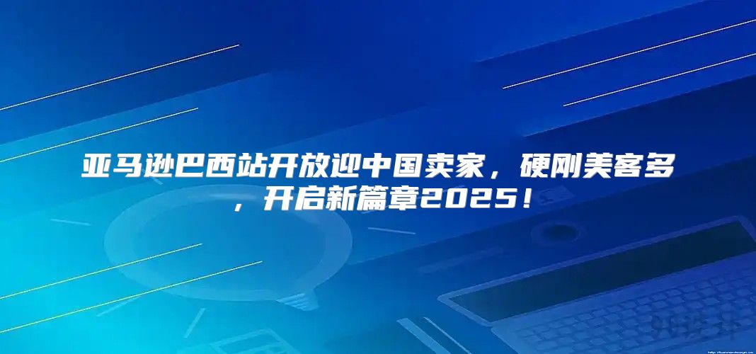 亚马逊巴西站开放迎中国卖家，硬刚美客多，开启新篇章2025！