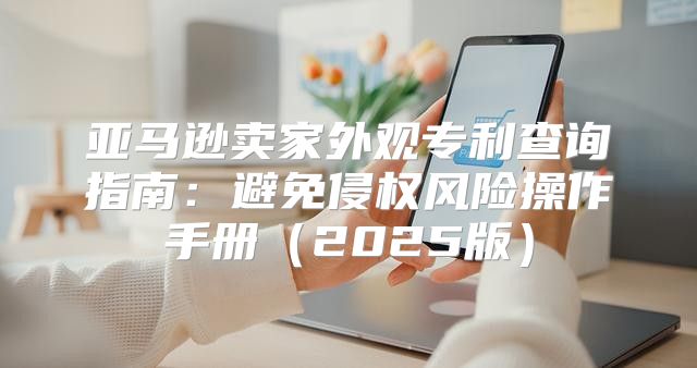 亚马逊卖家外观专利查询指南：避免侵权风险操作手册2025版