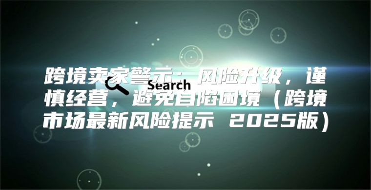 跨境卖家警示：风险升级，谨慎经营，避免自陷困境跨境市场最新风险提示 2025版