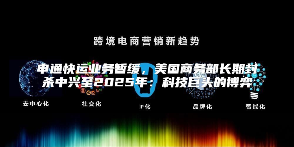 申通快运业务暂缓，美国商务部长期封杀中兴至2025年：科技巨头的博弈