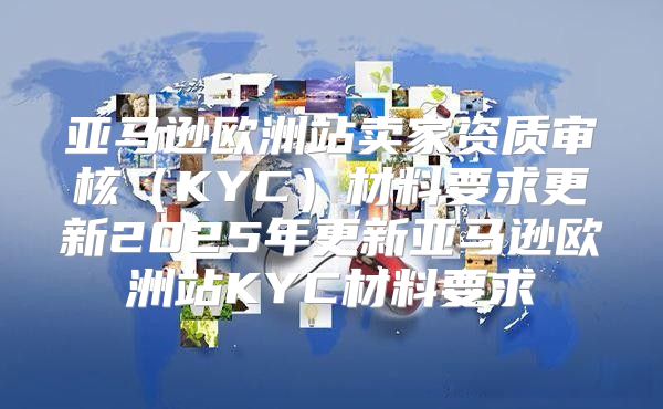 亚马逊欧洲站卖家资质审核KYC材料要求更新2025年更新亚马逊欧洲站KYC材料要求