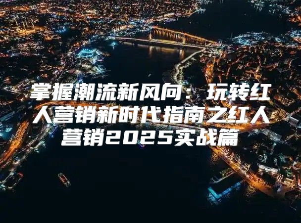 掌握潮流新风向：玩转红人营销新时代指南之红人营销2025实战篇