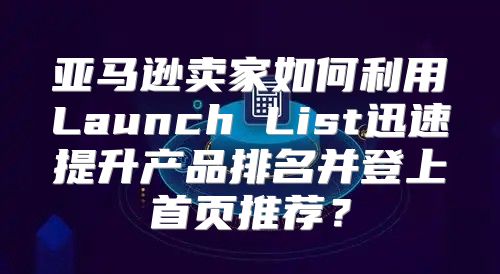 亚马逊卖家如何利用Launch List迅速提升产品排名并登上首页推荐？