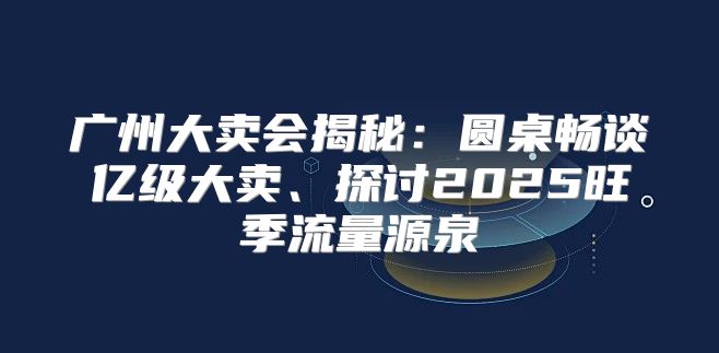 广州大卖会揭秘：圆桌畅谈亿级大卖、探讨2025旺季流量源泉