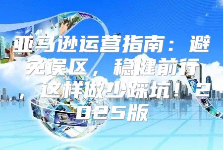 亚马逊运营指南：避免误区，稳健前行，这样做少踩坑！2025版