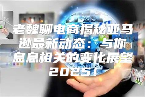老魏聊电商揭秘亚马逊最新动态：与你息息相关的变化展望2025！