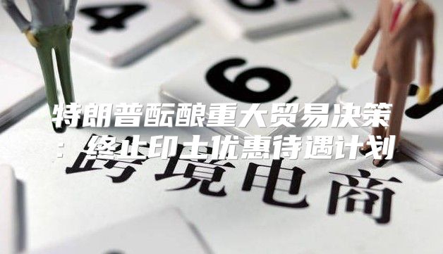 特朗普酝酿重大贸易决策：终止印土优惠待遇计划