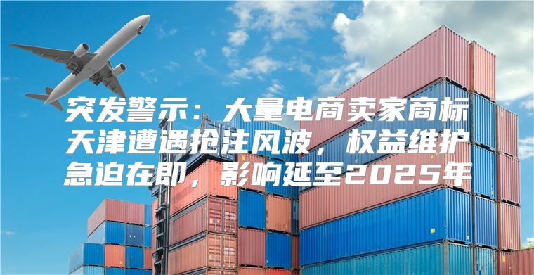 突发警示：大量电商卖家商标天津遭遇抢注风波，权益维护急迫在即，影响延至2025年