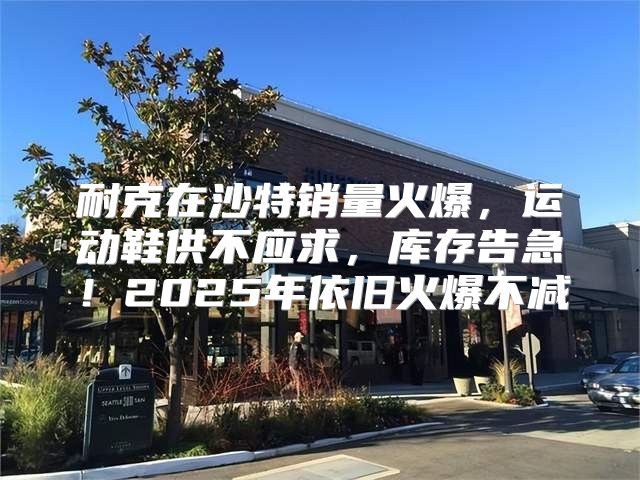 耐克在沙特销量火爆，运动鞋供不应求，库存告急！2025年依旧火爆不减