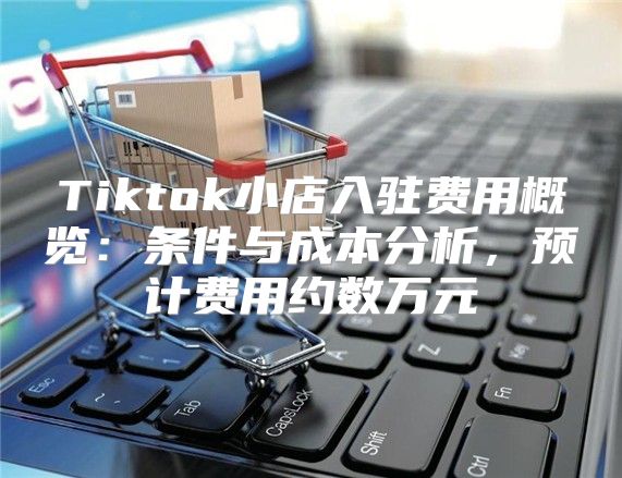 Tiktok小店入驻费用概览：条件与成本分析，预计费用约数万元