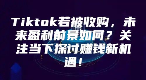 Tiktok若被收购，未来盈利前景如何？关注当下探讨赚钱新机遇！