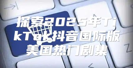 探索2025年TikTok抖音国际版美国热门剧集