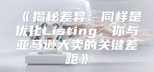 揭秘差异：同样是优化Listing，你与亚马逊大卖的关键差距