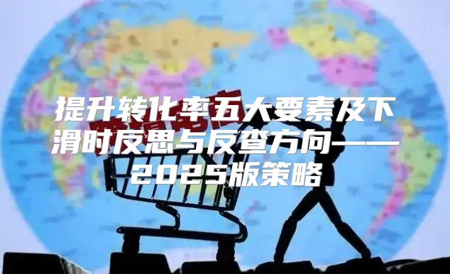 提升转化率五大要素及下滑时反思与反查方向——2025版策略
