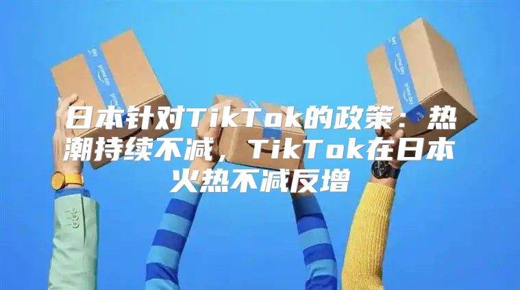 日本针对TikTok的政策：热潮持续不减，TikTok在日本火热不减反增