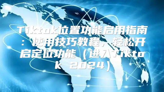 Tiktok位置功能启用指南：使用技巧教程，轻松开启定位功能进入Tiktok 2025