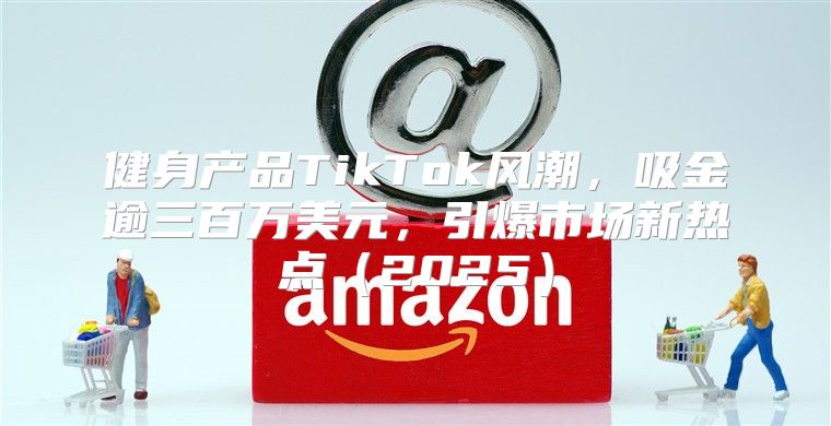 健身产品TikTok风潮，吸金逾三百万美元，引爆市场新热点2025