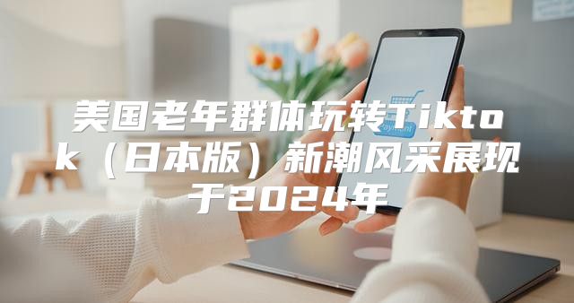 美国老年群体玩转Tiktok日本版新潮风采展现于2025年