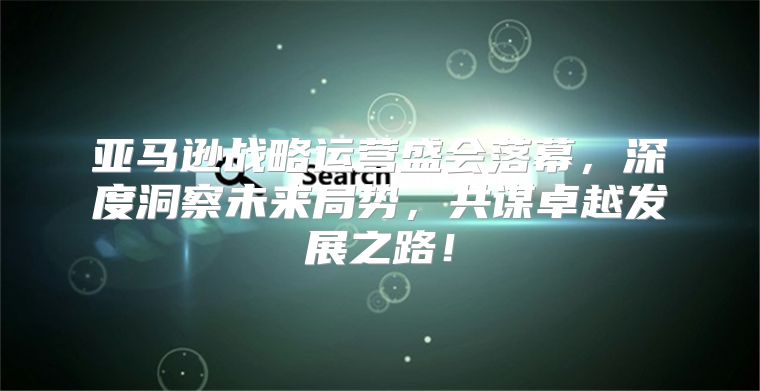 亚马逊战略运营盛会落幕，深度洞察未来局势，共谋卓越发展之路！
