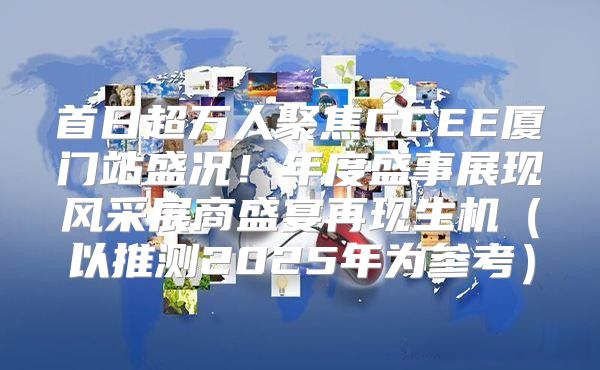 首日超万人聚焦CCEE厦门站盛况！年度盛事展现风采展商盛宴再现生机以推测2025年为参考