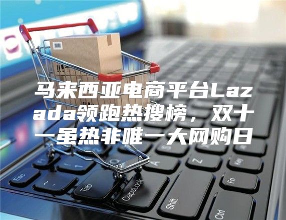 马来西亚电商平台Lazada领跑热搜榜，双十一虽热非唯一大网购日