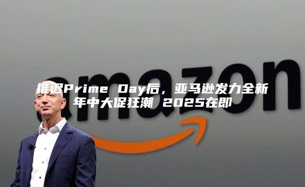 推迟Prime Day后，亚马逊发力全新年中大促狂潮 2025在即