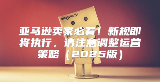 亚马逊卖家必看！新规即将执行，请注意调整运营策略2025版