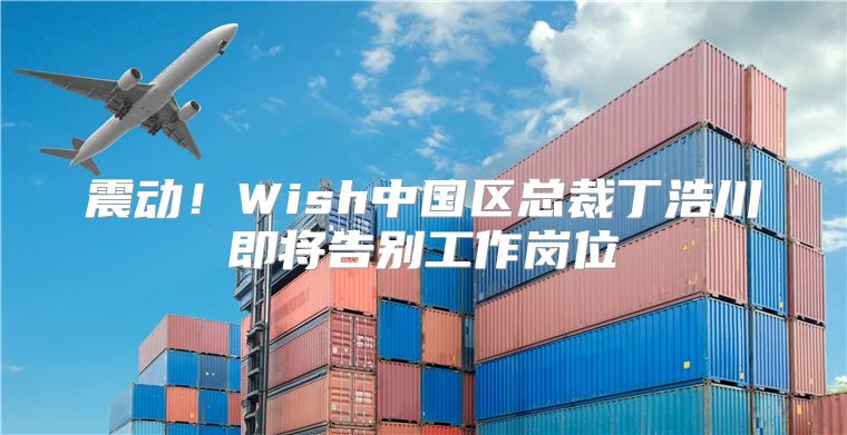 震动！Wish中国区总裁丁浩川即将告别工作岗位