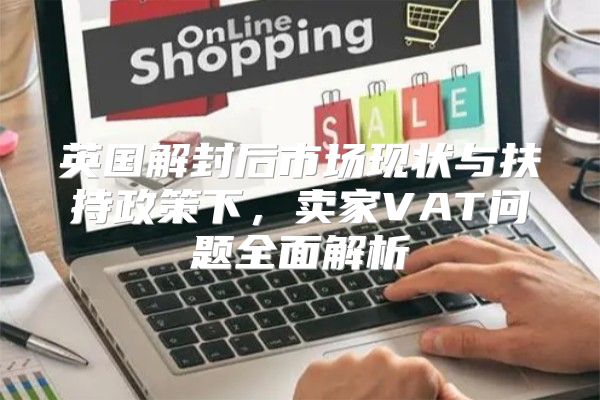 英国解封后市场现状与扶持政策下，卖家VAT问题全面解析