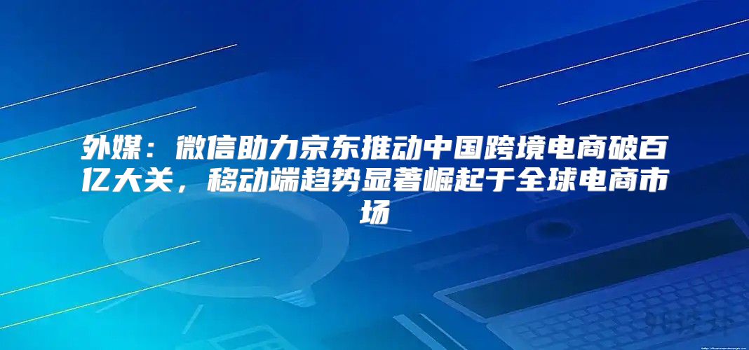 外媒：微信助力京东推动中国跨境电商破百亿大关，移动端趋势显著崛起于全球电商市场