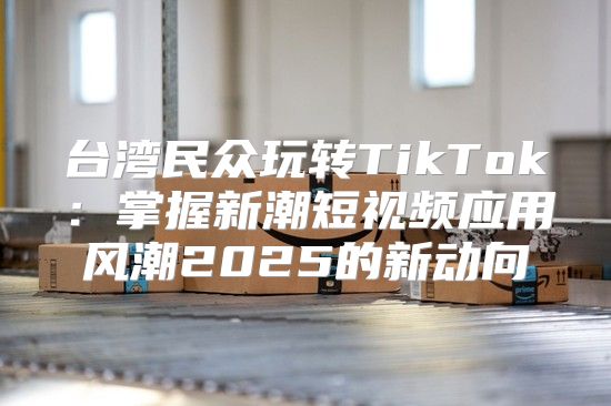 台湾民众玩转TikTok：掌握新潮短视频应用风潮2025的新动向