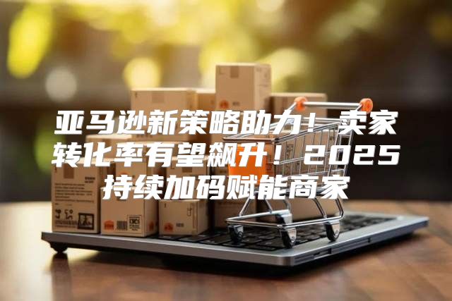 亚马逊新策略助力！卖家转化率有望飙升！2025持续加码赋能商家