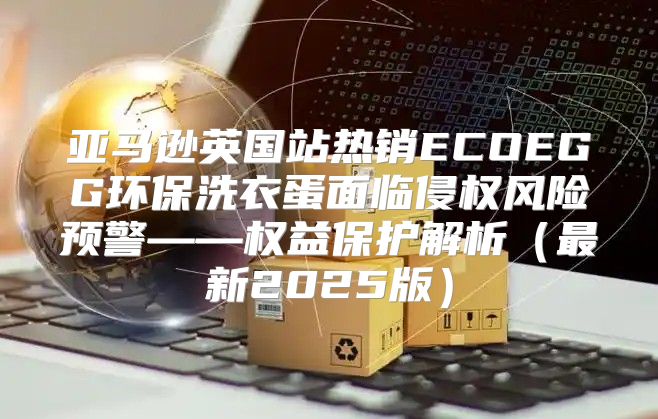 亚马逊英国站热销ECOEGG环保洗衣蛋面临侵权风险预警——权益保护解析最新2025版